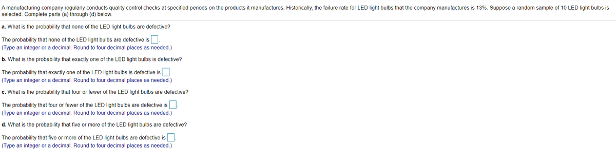 A manufacturing company regularly conducts quality control checks at specified periods on the products it manufactures. Historically, the failure rate for LED light bulbs that the company manufactures is 13%. Suppose a random sample of 10 LED light bulbs is
selected. Complete parts (a) through (d) below.
a. What is the probability that none of the LED light bulbs are defective?
The probability that none of the LED light bulbs are defective is
(Type an integer or a decimal. Round to four decimal places as needed.)
b. What is the probability that exactly one of the LED light bulbs is defective?
The probability that exactly one of the LED light bulbs is defective is.
(Type an integer or a decimal. Round to four decimal places as needed.)
c. What is the probability that four or fewer of the LED light bulbs are defective?
The probability that four or fewer of the LED light bulbs are defective is
(Type an integer or a decimal. Round to four decimal places as needed.)
d. What is the probability that five or more of the LED light bulbs are defective?
The probability that five or more of the LED light bulbs are defective is.
(Type an integer or a decimal. Round to four decimal places as needed.)
