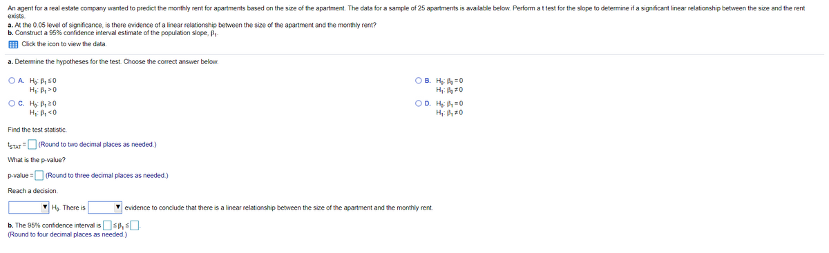 An agent for a real estate company wanted to predict the monthly rent for apartments based on the size of the apartment. The data for a sample of 25 apartments is available below. Perform at test for the slope to determine if a significant linear relationship between the size and the rent
exists.
a. At the 0.05 level of significance, is there evidence of a linear relationship between the size of the apartment and the monthly rent?
b. Construct a 95% confidence interval estimate of the population slope, B1-
E Click the icon to view the data.
a. Determine the hypotheses for the test. Choose the correct answer below.
O A. Ho: B1 S0
H;: B, > 0
O B. Ho: Po =0
Hi: Bo #0
O D. Ho: B1 =0
O C. Ho: B, 20
H;: B, <0
H;: B, #0
Find the test statistic.
TSTAT = (Round to two decimal places as needed.)
What is the p-value?
p-value =
(Round to three decimal places as needed.)
Reach a decision.
Ho. There is
V evidence to conclude that there is a linear relationship between the size of the apartment and the monthly rent.
b. The 95% confidence interval issß, s.
(Round to four decimal places as needed.)
