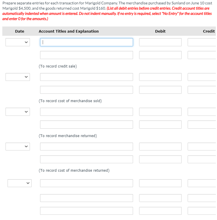 Prepare separate entries for each transaction for Marigold Company. The merchandise purchased by Sunland on June 10 cost
Marigold $4,500, and the goods returned cost Marigold $160. (List all debit entries before credit entries. Credit account titles are
automatically indented when amount is entered. Do not indent manually. If no entry is required, select "No Entry" for the account titles
and enter O for the amounts.)
Date
Account Titles and Explanation
Debit
Credit
(To record credit sale)
(To record cost of merchandise sold)
(To record merchandise returned)
(To record cost of merchandise returned)
>
>
>
