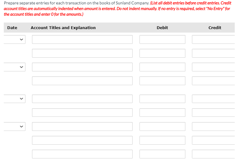 Prepare separate entries for each transaction on the books of Sunland Company. (List all debit entries before credit entries. Credit
account titles are automatically indented when amount is entered. Do not indent manually. If no entry is required, select "No Entry" for
the account titles and enter O for the amounts.)
Date
Account Titles and Explanation
Debit
Credit
>
>
>
