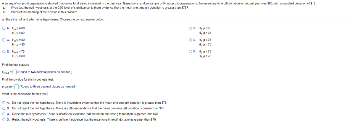 A survey of nonprofit organizations showed that online fundraising increased in the past year. Based on a random sample of 54 nonprofit organizations, the mean one-time gift donation in the past year was $80, with a standard deviation of $13.
If you test the null hypothesis at the 0.05 level of significance, is there evidence that the mean one-time gift donation is greater than $75?
Interpret the meaning of the p-value in this problem.
а.
b.
a. State the null and alternative hypotheses. Choose the correct answer below.
O A. Ho:u= 80
O B. Ho:us75
O D. Ho:Hs75
O C. Ho:u= 80
H,:u > 80
H, u > 75
O E. Ho:us75
O F. Ho:H#75
H, u= 80
H, us75
Find the test statistic.
tSTAT =
(Round to two decimal places as needed.)
Find the p-value for this hypothesis test.
p-value = (Round to three decimal places as needed.)
What is the conclusion for this test?
O A. Do not reject the null hypothesis. There is insufficient evidence that the mean one-time gift donation is greater than $75.
O B. Do not reject the null hypothesis. There is sufficient evidence that the mean one-time gift donation is greater than $75.
OC. Reject the null hypothesis. There is insufficient evidence that the mean one-time gift donation is greater than $75.
O D. Reject the null hypothesis. There is sufficient evidence that the mean one-time gift donation is greater than $75.
