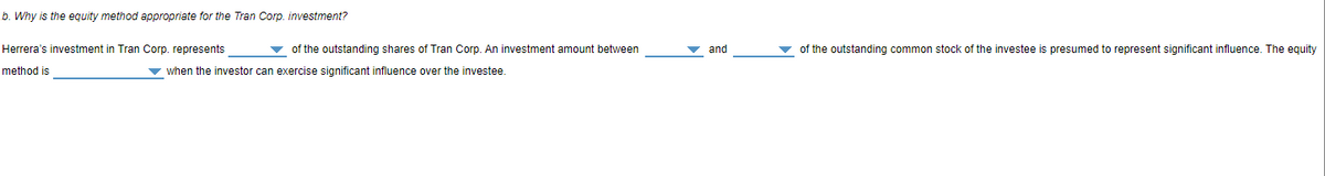 b. Why is the equity method appropriate for the Tran Corp. investment?
Herrera's investment in Tran Corp. represents
v of the outstanding shares of Tran Corp. An investment amount between
and
v of the outstanding common stock of the investee is presumed to represent significant influence. The equity
method is
v when the investor can exercise significant influence over the investee.

