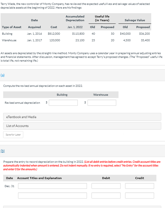 Terry Wade, the neW controller of Monty Company, has reviewed the expected usefullives and salvage values of selected
depreciable assets at the beginning of 2022. Here are his findings:
Accumulated
Useful life
Date
Depreciation
(in Years)
Salvage Value
Type of Asset
Acquired
Cost
Jan. 1, 2022
old Proposed
Old
Proposed
Building
Jan. 1, 2016
$812,000
$115,800
40
50
$40,000
$36,200
Warehouse
Jan. 1, 2017
120,000
23,100
25
20
4,500
35,400
All assets are depreciated by the straight-line method. Monty Company uses a calendar year in preparing annual adjusting entries
and financial statements. After discussion, management has agreed to accept Terry's proposed changes. (The "Proposed" useful life
is total life, not remaining life.)
(a)
Compute the revised annual depreciation on each asset in 2022.
Building
Warehouse
Revised annual depreciation
eTextbook and Media
List of Accounts
Save for Later
(b)
Prepare the entry to record depreciation on the building in 2022. (List all debit entries before credit entries. Credit account titles are
automatically indented when amount is entered. Do not indent manually. If no entry is required, select "No Entry" for the account titles
and enter O for the amounts.)
Date Account Titles and Explanation
Debit
Credit
Dec. 31
