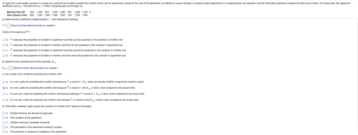 An agent for a real estate company in a large city would like to be able to predict the monthly rental cost for apartments, based on the size of the apartment, as defined by square footage. A sample of eight apartments in a neighborhood was selected, and the information gathered revealed the data shown below. For these data, the regression
coefficients are b, = 120.9353 and b, = 1.0524. Complete parts (a) through (d).
Monthly Rent ($)
Size (Square Feet)
950 1,450 825 1,500 1,900 975 1,800 1,250 D
850
1,250 1,050 1,200 1,800 750 1,250 1,050
a. Determine the coefficient of determination, r, and interpret its meaning.
7= (Round to three decimal places as needed.)
What is the meaning of r?
O A. * measures the proportion of variation in apartment size that can be explained by the variation in monthly rent.
O B. measures the proportion of variation in monthly rent that can be explained by the variation in apartment size.
O C. r measures the proportion of variation in apartment size that cannot be explained by the variation in monthly rent.
O D. measures the proportion of variation in monthly rent that cannot be explained by the variation in apartment size.
b. Determine the standard error of the estimate, Sy.
Syy = (Round to three decimal places as needed.)
c. How useful is this model for predicting the monthly rent?
O A. It is very useful for predicting the monthly rent because r is close to 1. Syx does not indicate whether a regression model is useful.
O B. It is very useful for predicting the monthly rent because is close to 1 and Syy is fairly small compared to the actual rents.
OC. It is not very useful for predicting the monthly rent because although r? is close to 1, Syy is fairly small compared to the actual rents.
O D. It is not very useful for predicting the monthly rent because r is close to 0 and Syy is fairly small compared to the actual rents.
d. What other variables might explain the variation in monthly rent? Select all that apply.
O A. Whether tenants are allowed to keep pets
O B. The condition of the apartment
O C. Whether parking is available to tenants
O D. The desirability of the apartment building's location
O E. The presence or absence of carpeting in the apartment
