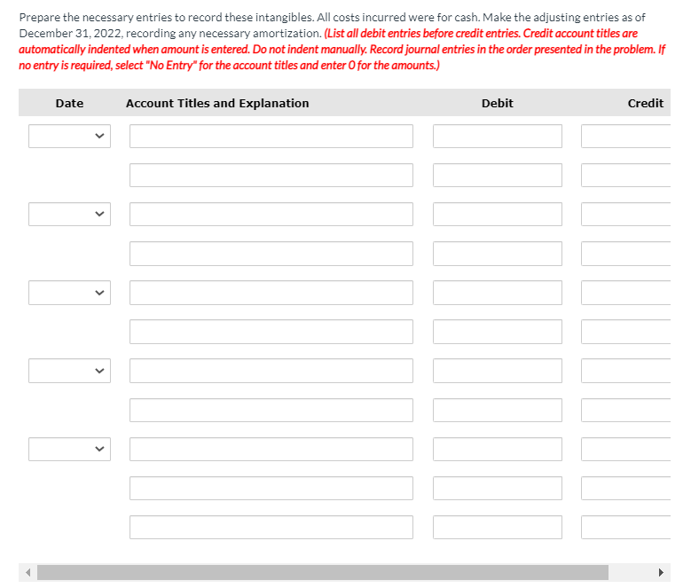 Prepare the necessary entries to record these intangibles. All costs incurred were for cash. Make the adjusting entries as of
December 31, 2022, recording any necessary amortization. (List all debit entries before credit entries. Credit account titles are
automatically indented when amount is entered. Do not indent manually. Record journal entries in the order presented in the problem. If
no entry is required, select "No Entry" for the account titles and enter O for the amounts.)
Date
Account Titles and Explanation
Debit
Credit
>
>
>
>
