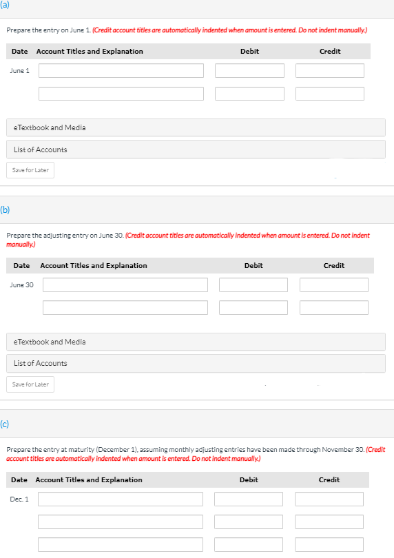 (a)
Prepare the entry on June 1. (Credit account titles are automatically indented when amount is entered. Do not indent manually.)
Date Account Titles and Explanation
Debit
Credit
June 1
eTextbook and Media
List of Accounts
Save for Later
(b)
Prepare the adjusting entry on June 30. (Credit account titles are automatically indented when amount is entered. Do not indent
manually.)
Date
Account Titles and Explanation
Debit
Credit
June 30
eTextbook and Media
List of Accounts
Save for Later
(c)
Prepare the entry at maturity (December 1), assuming monthly adjusting entries have been made through November 30. (Credit
account titles are automatically indented when amount is entered. Do not indent manually.)
Date Account Titles and Explanation
Debit
Credit
Dec. 1
