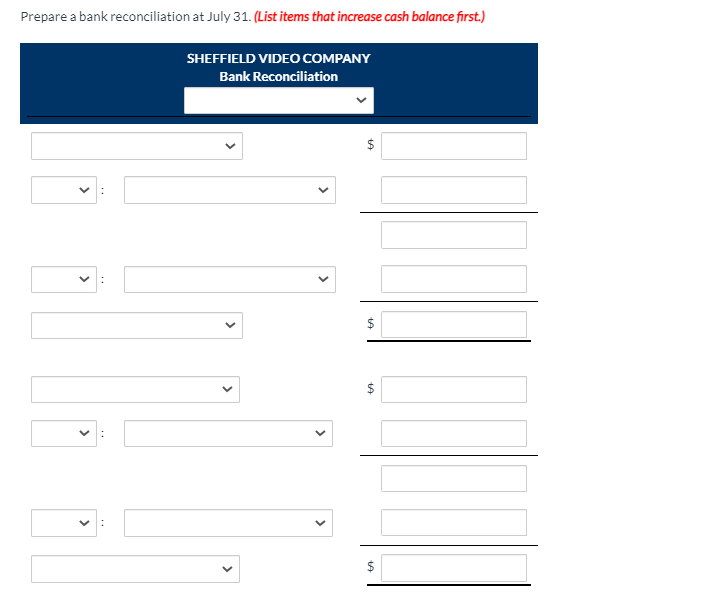 Prepare a bank reconciliation at July 31. (List items that increase cash balance first.)
SHEFFIELD VIDEOo COMPANY
Bank Reconciliation
$
$
$
%24
>
>
>
>
>
>
>
>
>
>
