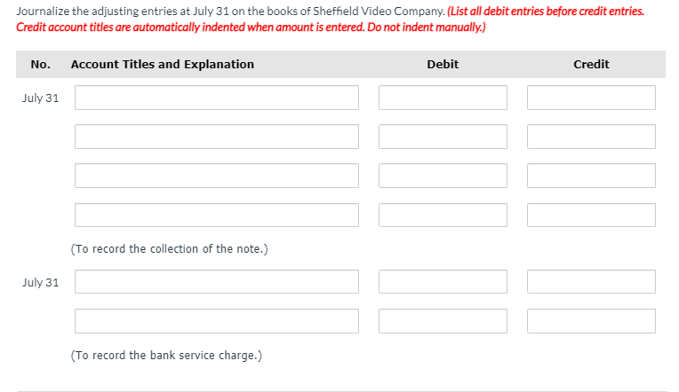 Journalize the adjusting entries at July 31 on the books of Sheffield Video Company. (List all debit entries before credit entries.
Credit account titles are automatically indented when amount is entered. Do not indent manually.)
No.
Account Titles and Explanation
Debit
Credit
July 31
(To record the collection of the note.)
July 31
(To record the bank service charge.)
