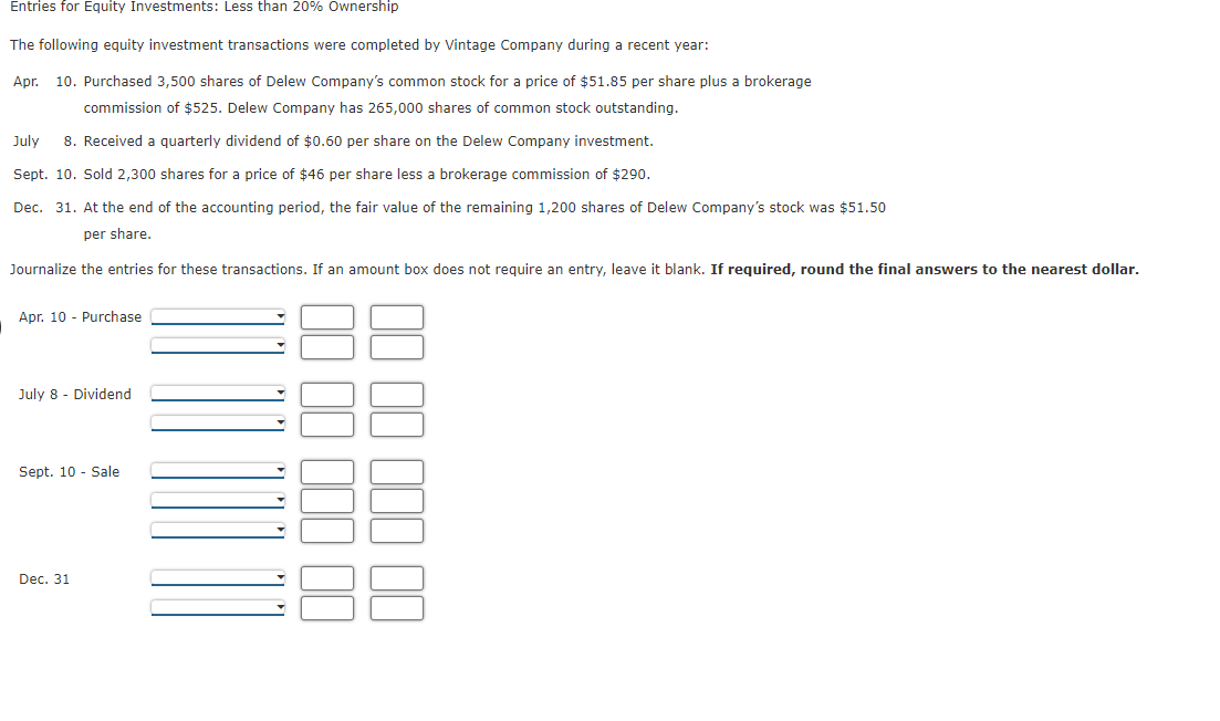 Entries for Equity Investments: Less than 20% Ownership
The following equity investment transactions were completed by Vintage Company during a recent year:
Apr.
10. Purchased 3,500 shares of Delew Company's common stock for a price of $51.85 per share plus a brokerage
commission of $525. Delew Company has 265,000 shares of common stock outstanding.
July
8. Received a quarterly dividend of $0.60 per share on the Delew Company investment.
Sept. 10. Sold 2,300 shares for a price of $46 per share less a brokerage commission of $290.
Dec. 31. At the end of the accounting period, the fair value of the remaining 1,200 shares of Delew Company's stock was $51.50
per share.
Journalize the entries for these transactions. If an amount box does not require an entry, leave it blank. If required, round the final answers to the nearest dollar.
Apr. 10 - Purchase
July 8 - Dividend
Sept. 10 - Sale
Dec. 31
