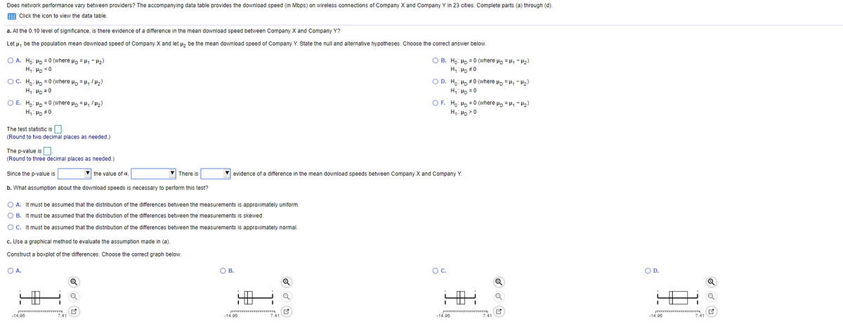 Does network performance vary between providers? The accompanying data table provides the download speed (in Mbps) on wireless connections of Company X and Company Y in 23 cities. Complete parts (a) through (d).
E Click the icon to view the data table.
a. At the 0.10 level of significance, is there evidence of a difference in the mean download speed between Company X and Company Y?
Let u, be the population mean download speed of Company X and let u, be the mean download speed of Company Y. State the null and alternative hypotheses. Choose the correct answer below.
O A. Hn: Hp = 0 (where Po = H - P2)
О В. Но: но %3D0 (where w, 3D, - 2)
H,: Ho #0
H,: Hp <0
= 0 (where Po = H, /)
O D. H,: Hp #0 (where Hp = H, - H2)
O C. H,: HD
H,: Hp 20
H,: Hp = 0
O E. H,: Hn = 0 (where uo = µ, /µ,)
O F. Ho: Hn = 0 (where u, = µ, - H5)
H,: Hp #0
H,: Hp >0
The test statistic is|
(Round to two decimal places as needed.)
The p-value is.
(Round to three decimal places as needed.)
Since the p-value is
V the value of a,
V There is
evidence of a difference in the mean download speeds between Company X and Company Y.
b. What assumption about the download speeds is necessary to perform this test?
O A. It must be assumed that the distribution of the differences between the measurements is approximately uniform.
O B. It must be assumed that the distribution of the differences between the measurements is skewed.
O C. It must be assumed that the distribution of the differences between the measurements is approximately normal.
c. Use a graphical method to evaluate the assumption made in (a).
Construct a boxplot of the differences. Choose the correct graph below.
OA.
OB.
Oc.
OD.
Q
-14.96
7.41
-14.96
7.41
-14.96
7.41
-14.96
7.41
