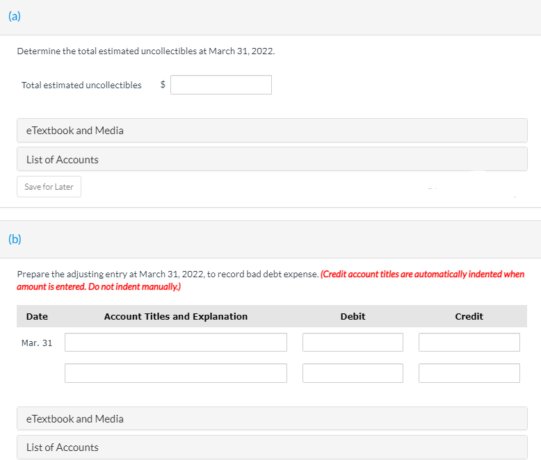 (a)
Determine the total estimated uncollectibles at March 31, 2022.
Total estimated uncollectibles
$
eTextbook and Media
List of Accounts
Save for Later
(b)
Prepare the adjusting entry at March 31, 2022, to record bad debt expense. (Credit account titles are automatically indented when
amount is entered. Do not indent manually.)
Date
Account Titles and Explanation
Debit
Credit
Mar. 31
eTextbook and Media
List of Accounts
