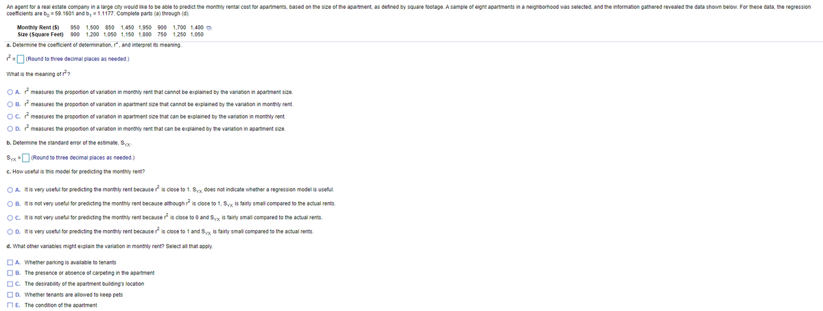 An agent for a real estate company in a large city would like to be able to predict the monthly rental cost for apartments, based on the size of the apartment, as defined by square footage. A sample of eight apartments in a neighborhood was selected, and the information gathered revealed the data shown below. For these data, the regression
coefficients are b, = 59.1601 and b, = 1.1177. Complete parts (a) through (d).
Monthly Rent ($)
950 1,500 850 1,450 1,950 900 1,700 1,400 D
Size (Square Feet) 900 1,200 1,050 1,150 1,800 750
1,250 1,050
a. Determine the coefficient of determination, r, and interpret its meaning.
= (Round to three decimal places as needed.)
What is the meaning of r?
O A.
measures the proportion of variation in monthly rent that cannot be explained by the variation in apartment size.
O B. measures the proportion of variation in apartment size that cannot be explained by the variation in monthly rent.
O C. measures the proportion of variation in apartment size that can be explained by the variation in monthly rent.
O D. measures the proportion of variation in monthly rent that can be explained by the variation in apartment size.
b. Determine the standard error of the estimate, Syy
Syy = (Round to three decimal places as needed.)
c. How useful is this model for predicting the monthly rent?
O A. It is very useful for predicting the monthly rent because r is close to 1. Syy does not indicate whether
regression model is useful.
O B. It is not very useful for predicting the monthly rent because although * is close to 1, Syx is fairly small compared to the actual rents.
O C. It is not very useful for predicting the monthly rent because r is close to 0 and Syy is fairly small compared to the actual rents.
O D. It is very useful for predicting the monthly rent because r is close to 1 and Syy is fairly small compared to the actual rents.
d. What other variables might explain the variation in monthly rent? Select all that apply.
O A. Whether parking is available to tenants
O B. The presence or absence of carpeting in the apartment
O C. The desirability of the apartment building's location
O D. Whether tenants are allowed to keep pets
N E. The condition of the apartment
