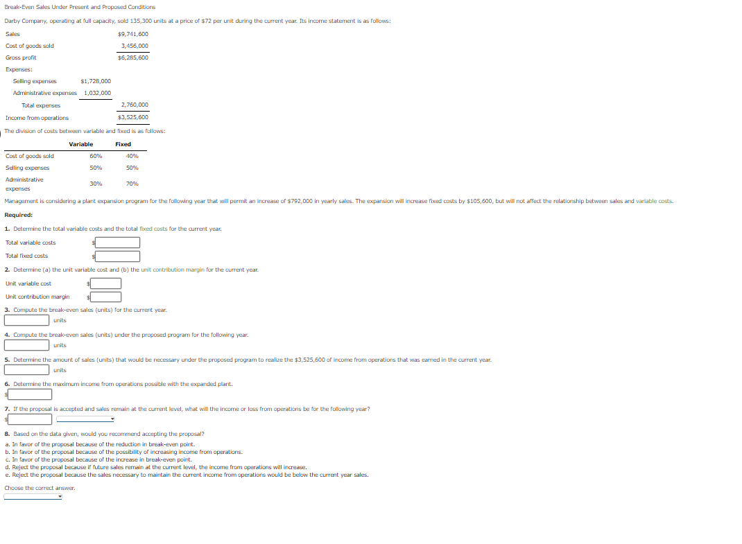 Break-Even Sales Under Present and Proposed Conditions
Darby Company, operating at full capacity, sold 135,300 units at a price of $72 per unit during the current year. Its income statement is as follows:
Sales
$9,741,600
Cost of goods sold
3,456,000
Gross profit
$6,285,600
Expenses:
Selling expenses
$1,728,000
Administrative expenses 1,032,000
Total expenses
2,760,000
Income from operations
$3,525,600
The division of costs between variable and fixed is as follows:
Variable
Fixed
Cost of goods sold
60%
40%
Selling expenses
50%
50%
Administrative
30%
70%
expenses
Management is considering a plant expansion program for the following year that will permit an increase of $792,000 in yearly sales. The expansion will increase fixed costs by $105,600, but will not affect the relationship between sales and variable costs.
Required:
1. Determine the total variable costs and the total fixed costs for the aurrent year.
Total variable costs
Total fixed costs
2. Determine (a) the unit variable cost and (b) the unit contribution margin for the current year.
Unit variable cost
Unit contribution margin
3. Compute the break-even sales (units) for the current year.
units
4. Compute the break-even sales (units) under the proposed program for the following year.
units
5. Determine the amount of sales (units) that would be necessary under the proposed program to realize the $3.525.600 of income from operations that was earned in the current vear.
units
6. Determine the maximum income from operations possible with the expanded plant.
7. Ir the proposal is accepted and sales remain at the current level, what will the income or loss from operations be for the following vear?
8. Based on the data given, would you recommend accepting the proposal?
a. In favor of the proposal because of the reduction in break-even point.
b. In favor of the proposal because of the possibility of increasing income from operations.
c. In favor of the proposal because of the increase in break-even point.
d. Reject the proposal because if future sales remain at the current level, the income from operations will increase.
e. Reject the proposal because the sales necessary to maintain the current income from operations would be below the current year sales.
Choose the correct answer.
