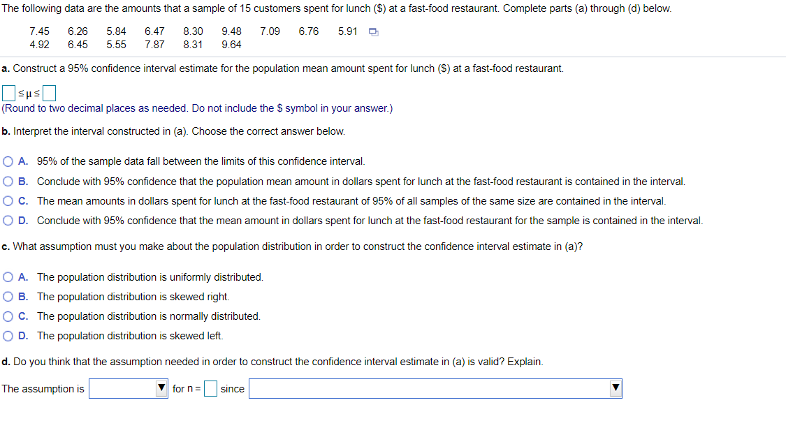 The following data are the amounts that a sample of 15 customers spent for lunch ($) at a fast-food restaurant. Complete parts (a) through (d) below.
7.45
6.26
5.84
6.47
8.30
9.48
7.09
6.76
5.91 O
4.92
6.45
5.55
7.87
8.31
9.64
a. Construct a 95% confidence interval estimate for the population mean amount spent for lunch ($) at a fast-food restaurant.
(Round to two decimal places as needed. Do not include the $ symbol in your answer.)
b. Interpret the interval constructed in (a). Choose the correct answer below.
O A. 95% of the sample data fall between the limits of this confidence interval.
O B. Conclude with 95% confidence that the population mean amount in dollars spent for lunch at the fast-food restaurant is contained in the interval.
O C. The mean amounts in dollars spent for lunch at the fast-food restaurant of 95% of all samples of the same size are contained in the interval.
O D. Conclude with 95% confidence that the mean amount in dollars spent for lunch at the fast-food restaurant for the sample is contained in the interval.
c. What assumption must you make about the population distribution in order to construct the confidence interval estimate in (a)?
O A. The population distribution is uniformly distributed.
O B. The population distribution is skewed right.
O C. The population distribution is normally distributed.
O D. The population distribution is skewed left.
d. Do you think that the assumption needed in order to construct the confidence interval estimate in (a) is valid? Explain.
The assumption is
V for n =
since
