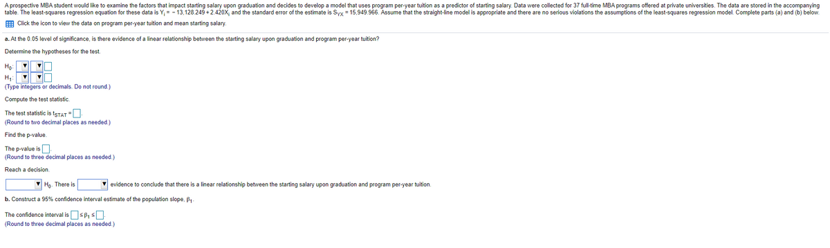 A prospective MBA student would like to examine the factors that impact starting salary upon graduation and decides to develop a model that uses program per-year tuition as a predictor of starting salary. Data were collected for 37 full-time MBA programs offered at private universities. The data are stored in the accompanying
table. The least-squares regression equation for these data is Y; = - 13,128.249 + 2.420X; and the standard error of the estimate is Syx = 15,949.966. Assume that the straight-line model is appropriate and there are no serious violations the assumptions of the least-squares regression model. Complete parts (a) and (b) below.
E Click the icon to view the data on program per-year tuition and mean starting salary.
a. At the 0.05 level of significance, is there evidence of a linear relationship between the starting salary upon graduation and program per-year tuition?
Determine the hypotheses for the test.
Ho:
H1: V
(Type integers or decimals. Do not round.)
Compute the test statistic.
The test statistic is tsTAT =
(Round to two decimal places as needed.)
Find the p-value.
The p-value is.
(Round to three decimal places as needed.)
Reach a decision.
Ho. There is
evidence to conclude that there is a linear relationship between the starting salary upon graduation and program per-year tuition.
b. Construct a 95% confidence interval estimate of the population slope, B,.
The confidence interval issP, s.
(Round to three decimal places as needed.)
