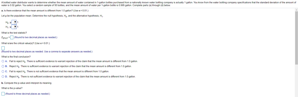 A bottled water distributor wants to determine whether the mean amount of water contained in 1-gallon bottles purchased from a nationally known water bottling company is actually 1 gallon. You know from the water bottling company specifications that the standard deviation of the amount of
water is 0.02 gallon. You select a random sample of 50 bottles, and the mean amount of water per 1-gallon bottle is 0.995 gallon. Complete parts (a) through (d) below.
a. Is there evidence that the mean amount is different from 1.0 gallon? (Use a = 0.01.)
Let u be the population mean. Determine the null hypothesis, Ho, and the alternative hypothesis, H,.
Ho: H
H: p V1
What is the test statistic?
ZSTAT = (Round to two decimal places as needed.)
What is/are the critical value(s)? (Use a = 0.01.)
(Round to two decimal places as needed. Use a comma to separate answers as needed.)
What is the final conclusion?
O A. Fail to reject Hn. There is sufficient evidence to warrant rejection of the claim that the mean amount is different from 1.0 gallon.
O B. Reject Ho. There is sufficient evidence to warrant rejection of the claim that the mean amount is different from 1.0 gallon.
OC. Fail to reject Hn. There is not sufficient evidence that the mean amount is different from 1.0 gallon.
O D. Reject Ho. There is not sufficient evidence to warrant rejection of the claim that the mean amount is different from 1.0 gallon.
b. Compute the p-value and interpret its meaning.
What is the p-value?
(Round to three decimal places as needed.)
