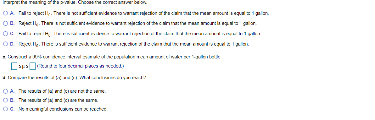 Interpret the meaning of the p-value. Choose the correct answer below.
O A. Fail to reject H,. There is not sufficient evidence to warrant rejection of the claim that the mean amount is equal to 1 gallon.
O B. Reject Ho. There is not sufficient evidence to warrant rejection of the claim that the mean amount is equal to 1 gallon.
O C. Fail to reject H,. There is sufficient evidence to warrant rejection of the claim that the mean amount is equal to 1 gallon.
O D. Reject Ho. There is sufficient evidence to warrant rejection of the claim that the mean amount is equal to 1 gallon.
c. Construct a 99% confidence interval estimate of the population mean amount of water per 1-gallon bottle.
sus (Round to four decimal places as needed.)
d. Compare the results of (a) and (c). What conclusions do you reach?
O A. The results of (a) and (c) are not the same.
O B. The results of (a) and (c) are the same.
OC. No meaningful conclusions can be reached.
