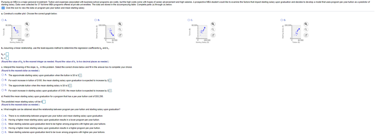 Pursuing an MBA is a major personal investment. Tuition and expenses associated with business school programs are costly, but the high costs come with hopes of career advancement and high salaries. A prospective MBA student would like to examine the factors that impact starting salary upon graduation and decides to develop a model that uses program per-year tuition as a predictor of
starting salary. Data were collected for 37 full-time MBA programs offered at private universities. The data are stored in the accompanying table. Complete parts (a) through (e) below.
E Click the icon to view the data on program per-year tuition and mean starting salary.
a. Construct a scatter plot. Choose the correct graph below.
O A.
OB.
Oc.
OD.
80,000-
200,000-
80,000-
200,000-
0-
0-
200,000
Starting Salary (S)
80,000
Tuilion ($)
200,000
Starting Salary (S)
80,000
Tuilion (S)
b. Assuming a linear relationship, use the least-squares method to determine the regression coefficients b, and b,.
bo =0
b, =0
(Round the value of b, to the nearest integer as needed. Round the value of b, to two decimal places as needed.)
c. Interpret the meaning of the slope, b,, in this problem. Select the correct choice below and fill in the answer box to complete your choice.
(Round to the nearest dollar as needed.)
O A. The approximate starting salary upon graduation when the tuition is S0 is s|
.
В.
O B. For each increase in tuition of $100, the mean starting salary upon graduation is expected to increase by S
O C. The approximate tuition when the mean starting salary is S0 is S
O D. For each increase in starting salary upon graduation of $100, the mean tuition is expected to increase by S:
d. Predict the mean starting salary upon graduation for a program that has a per-year tuition cost of $55,295.
The predicted mean starting salary will be s
(Round to the nearest dollar as needed.)
e. What insights can be obtained about the relationship between program per-year tuition and starting salary upon graduation?
A. There is no relationship between program per-year tuition and mean starting salary upon graduation.
O B. Having a higher mean starting salary upon graduation results in a lowver program per-year tuition.
OC. Mean starting salaries upon graduation tend to be higher among programs with higher per-year tuitions.
O D. Having a higher mean starting salary upon graduation results in a higher program per-year tuition.
O E. Mean starting salaries upon graduation tend to be lower among programs with higher per-year tuitions.
starting Salary (S
