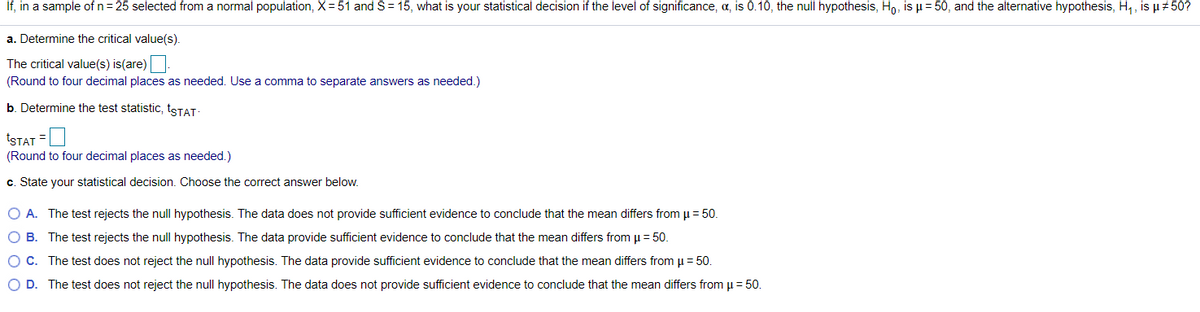 If, in a sample of n= 25 selected from a normal population, X= 51 and S= 15, what is your statistical decision if the level of significance, a, is 0.10, the null hypothesis, Ho, is µ= 50, and the alternative hypothesis, H,, is µ 50?
a. Determine the critical value(s).
The critical value(s) is(are)
(Round to four decimal places as needed. Use a comma to separate answers as needed.)
b. Determine the test statistic, 1STAT-
tSTAT =
(Round to four decimal places as needed.)
c. State your statistical decision. Choose the correct answer below.
O A. The test rejects the null hypothesis. The data does not provide sufficient evidence to conclude that the mean differs from µ = 50.
O B. The test rejects the null hypothesis. The data provide sufficient evidence to conclude that the mean differs from u = 50.
OC. The test does not reject the null hypothesis. The data provide sufficient evidence to conclude that the mean differs from u = 50.
OD.
The test does not reject the null hypothesis. The data does not provide sufficient evidence to conclude that the mean differs from µ= 50.
