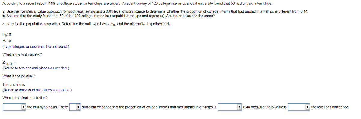 According to a recent report, 44% of college student internships are unpaid. A recent survey of 120 college interns at a local university found that 56 had unpaid internships.
a. Use the five-step p-value approach to hypothesis testing and a 0.01 level of significance to determine whether the proportion of college interns that had unpaid internships is different from 0.44.
b. Assume that the study found that 68 of the 120 college interns had unpaid internships and repeat (a). Are the conclusions the same?
a. Let a be the population proportion. Determine the null hypothesis, Ho, and the alternative hypothesis, H,.
Ho: T
(Type integers or decimals. Do not round.)
What is the test statistic?
ZSTAT =
(Round to two decimal places as needed.)
What is the p-value?
The p-value is
(Round to three decimal places as needed.)
What is the final conclusion?
the null hypothesis. There
sufficient evidence that the proportion of college interns that had unpaid internships is
V 0.44 because the p-value is
V the level of significance.
