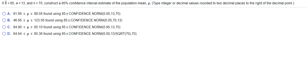 If X = 85, o = 13, and n= 70, construct a 95% confidence interval estimate of the population mean, µ. (Type integer or decimal values rounded to two decimal places to the right of the decimal point.)
O A. 81.95 s us 88.05 found using 85 + CONFIDENCE.NORM(0.05,13,70)
O B. 46.95 s us 123.05 found using 85 + CONFIDENCE.NORM(0.05,70,13)
O C. 84.90 s us 85.10 found using 85 + CONFIDENCE.NORM(0.95,13,70)
O D. 84.64 s µ s 85.36 found using 85 + CONFIDENCE.NORM(0.05,13/SQRT(70),70)
