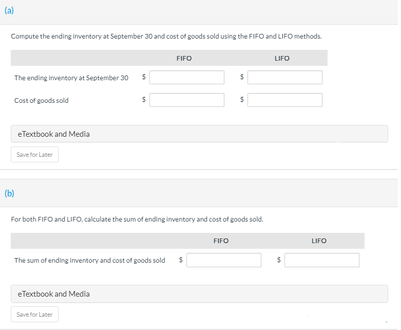 (a)
Compute the ending inventory at September 30 and cost of goods sold using the FIFO and LIFO methods.
FIFO
LIFO
The ending inventory at September 30
$
Cost of goods sold
$
eTextbook and Media
Save for Later
(b)
For both FIFO and LIFO, calculate the sum of ending inventory and cost of goods sold.
FIFO
LIFO
The sum of ending inventory and cost of goods sold
$
$
eTextbook and Media
Save for Later
