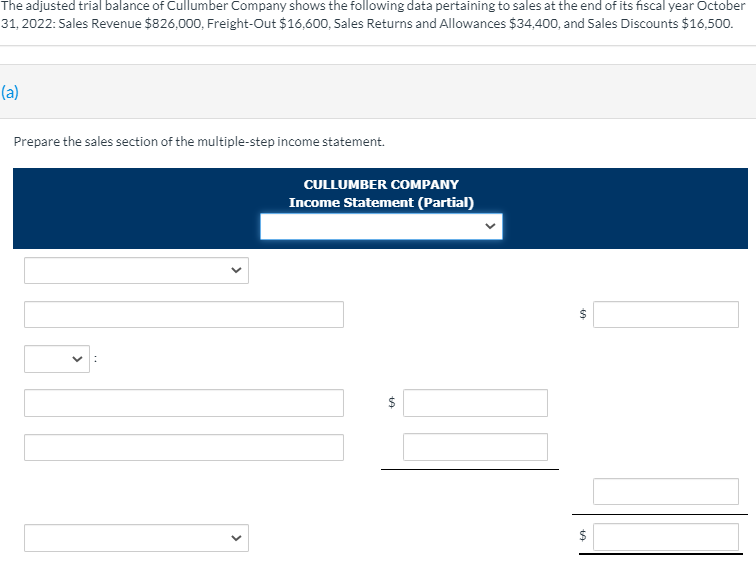 The adjusted trial balance of Cullumber Company shows the following data pertaining to sales at the end of its fiscal year October
31, 2022: Sales Revenue $826,000, Freight-Out $16,600, Sales Returns and Allowances $34,400, and Sales Discounts $16,500.
(a)
Prepare the sales section of the multiple-step income statement.
CULLUMBER COMPANY
Income Statement (Partial)
$
$
>
