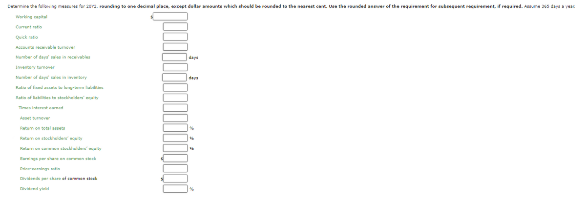 Determine the following measures for 20Y2, rounding to one decimal place, except dollar amounts which should be rounded to the nearest cent. Use the rounded answer of the requirement for subsequent requirement, if required. Assume 365 days a year.
Working capital
Current ratio
Quick ratio
Accounts receivable turnover
Number of days' sales in receivables
days
Inventory turnover
Number of days' sales in inventory
days
Ratio of fixed assets to long-term liabilities
Ratio of liabilities to stockholders' equity
Times interest earned
Asset turnover
Return on total assets
%
Return on stockholders' equity
%
Return on common stockholders' equity
Earnings per share on common stock
Price-earnings ratio
Dividends per share of common stock
Dividend yield
