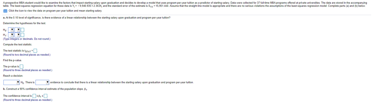 A prospective MBA student would like to examine the factors that impact starting salary upon graduation and decides to develop a model that uses program per-year tuition as a predictor of starting salary. Data were collected for 37 full-time MBA programs offered at private universities. The data are stored in the accompanying
table. The least-squares regression equation for these data is Y; = - 9,946.935 +2.363X; and the standard error of the estimate is Syx = 15,951.444. Assume that the straight-line model is appropriate and there are no serious violations the assumptions of the least-squares regression model. Complete parts (a) and (b) below.
E Click the icon to view the data on program per-year tuition and mean starting salary.
a. At the 0.10 level of significance, is there evidence of a linear relationship between the starting salary upon graduation and program per-year tuition?
Determine the hypotheses for the test.
Ho:
H1:
(Type integers or decimals. Do not round.)
Compute the test statistic.
The test statistic is tsTAT =
(Round to two decimal places as needed.)
Find the p-value.
The p-value is
(Round to three decimal places as needed.)
Reach a decision.
Ho- There is
evidence to conclude that there is a linear relationship between the starting salary upon graduation and program per-year tuition.
b. Construct a 90% confidence interval estimate of the population slope, B1.
The confidence interval issB, s
(Round to three decimal places as needed.)
