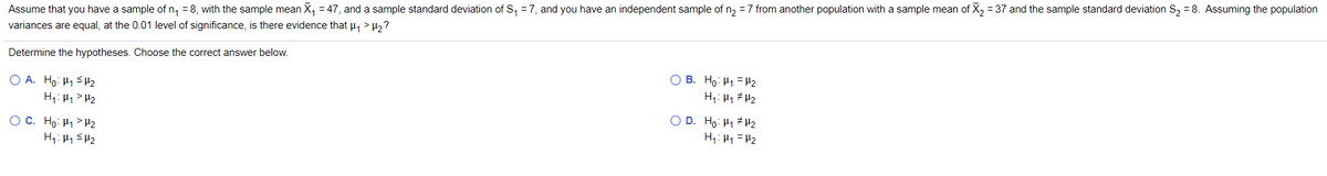 Assume that you have a sample of n, = 8, with the sample mean X, = 47, and a sample standard deviation of S, = 7, and you have an independent sample of n, = 7 from another population with a sample mean of X, = 37 and the sample standard deviation S, = 8. Assuming the population
variances are equal, at the 0.01 level of significance, is there evidence that u, > H2?
Determine the hypotheses. Choose the correct answer below.
O A. Ho: H1 SH2
H1: Hy> H2
O B. Ho: H1 =H2
H: H1 # H2
O D. Ho: H1 H2
O C. Ho: H1> H2
H1: H1 SH2
