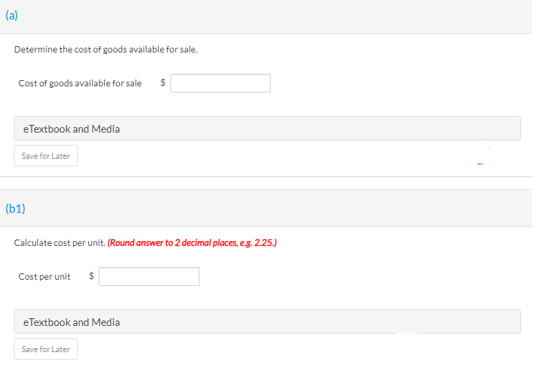 (a)
Determine the cost of goods available for sale.
Cost of goods available for sale
$
eTextbook and Media
Save for Later
(b1)
Calculate cost per unit. (Round answer to 2 decimal places, eg. 2.25.)
Cost per unit
eTextbook and Media
Save for Later
