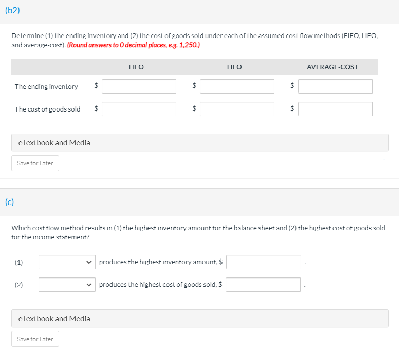 (b2)
Determine (1) the ending inventory and (2) the cost of goods sold under each of the assumed cost flow methods (FIFO, LIFO,
and average-cost). (Round answers to O decimal places, e.g. 1,250.)
FIFO
LIFO
AVERAGE-COST
The ending inventory
$
$
The cost of goods sold
$
eTextbook and Media
Save for Later
(c)
Which cost flow method results in (1) the highest inventory amount for the balance sheet and (2) the highest cost of goods sold
for the income statement?
(1)
produces the highest inventory amount, $
(2)
produces the highest cost of goods sold, $
eTextbook and Media
Save for Later
%24
%24
%24
