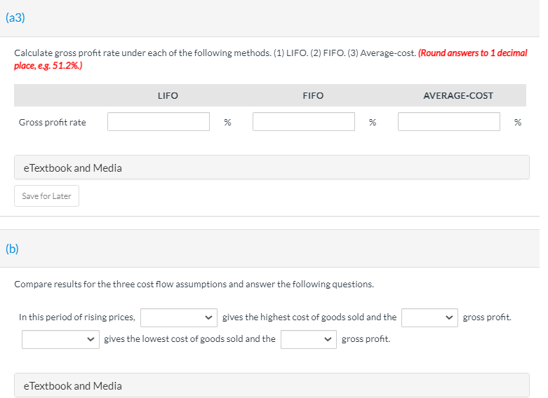 (a3)
Calculate gross profit rate under each of the following methods. (1) LIFO. (2) FIFO. (3) Average-cost. (Round answers to 1 decimal
place, e.g. 51.2%.)
LIFO
FIFO
AVERAGE-COST
Gross profit rate
eTextbook and Media
Save for Later
(b)
Compare results for the three cost flow assumptions and answer the following questions.
In this period of rising prices,
gives the highest cost of goods sold and the
gross profit.
gives the lowest cost of goods sold and the
gross profit.
eTextbook and Media
