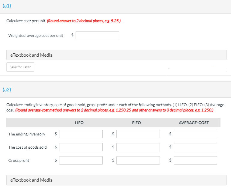 (a1)
Calculate cost per unit. (Round answer to 2 decimal places, e.g. 5.25.)
Weighted-average cost per unit
eTextbook and Media
Save for Later
(a2)
Calculate ending inventory, cost of goods sold, gross profit under each of the following methods. (1) LIFO. (2) FIFO. (3) Average-
cost. (Round average-cost method answers to 2 decimal places, e.g. 1,250.25 and other answers to O decimal places, eg. 1,250.)
LIFO
FIFO
AVERAGE-COST
The ending inventory
$
$
The cost of goods sold
$
$
$
Gross profit
$
$
$
eTextbook and Media
%24
%24
%4
%24
%24
%24

