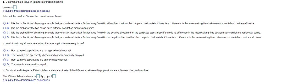 b. Determine the p-value in (a) and interpret its meaning.
p-value =
(Round to three decimal places as needed.)
Interpret the p-value. Choose the correct answer below.
O A. It is the probability of obtaining a sample that yields a t-test statistic farther away from 0 in either direction than the computed test statistic if there is no difference in the mean waiting time between commercial and residential banks.
O B. It is the probability the two banks have different population mean waiting times.
It is the probability of obtaining a sample that yields a t-test statistic farther away from 0 in the positive direction than the computed test statistic if there is no difference in the mean waiting time between commercial and residential banks.
O D. It is the probability of obtaining a sample that yields a t-test statistic farther away from 0 in the negative direction than the computed test statistic if there is no difference in the mean waiting time between commercial and residential banks.
c. In addition to equal variances, what other assumption is necessary in (a)?
O A. Both sampled populations are not approximately normal.
O B. The samples are specifically chosen and not independently sampled.
O C. Both sampled populations are approximately normal.
O D. The sample sizes must be equal.
d. Construct and interpret a 95% confidence interval estimate of the difference between the population means between the two branches.
The 95% confidence interval is sH, -4, s
(Round to three decimal places as needed.)
