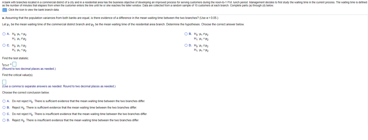 A bank with branches located in a commercial district of a city and in a residential area has the business objective of developing an improved process for serving customers during the noon-to-1 P.M. Iunch period. Management decides to first study the waiting time in the current process. The waiting time is defined
as the number of minutes that elapses from when the customer enters the line until he or she reaches the teller window. Data are collected from a random sample of 15 customers at each branch. Complete parts (a) through (d) below.
: Click the icon to view the bank branch data.
a. Assuming that the population variances from both banks are equal, is there evidence of a difference in the mean waiting time between the two branches? (Use a = 0.05.)
Let u, be the mean waiting time of the commercial district branch and u, be the mean waiting time of the residential area branch. Determine the hypotheses. Choose the correct answer below.
O A. Ho: H1 = H2
O B. Ho: H1 H2
H1: H1 =H2
O C. Ho: H12 H2
O D. Ho: H1 <H2
H7: H1> H2
H1: H1 <H2
Find the test statistic.
tSTAT =
(Round to two decimal places as needed.)
Find the critical value(s).
(Use a comma to separate answers as needed. Round to two decimal places as needed.)
Choose the correct conclusion below.
O A. Do not reject H,. There is sufficient evidence that the mean waiting time between the two branches differ.
O B. Reject Ho. There is sufficient evidence that the mean waiting time between the two branches differ.
OC. Do not reject Hn. There is insufficient evidence that the mean waiting time between the two branches differ.
O D. Reject Ho. There is insufficient evidence that the mean waiting time between the two branches differ.
