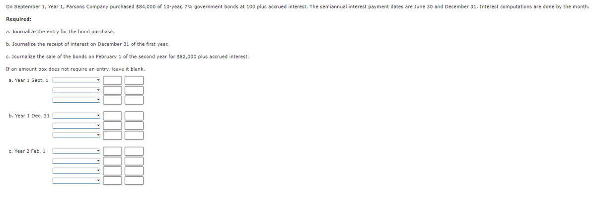 On September 1, Year 1, Parsons Company purchased $84,000 of 10-year, 7% government bonds at 100 plus accrued interest. The semiannual interest payment dates are June 30 and December 31. Interest computations are done by the month.
Required:
a. Journalize the entry for the bond purchase.
b. Journalize the receipt of interest on December 31 of the first year.
c. Journalize the sale of the bonds on February 1 of the second year for $82,000 plus accrued interest.
If an amount box does not require an entry, leave it blank.
a. Year 1 Sept. 1
b. Year 1 Dec. 31
c. Year 2 Feb. 1
