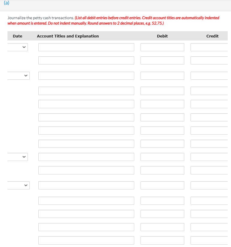 (a)
Journalize the petty cash transactions. (List all debit entries before credit entries. Credit account titles are automatically indented
when amount is entered. Do not indent manually. Round answers to 2 decimal places, eg. 52.75.)
Date
Account Titles and Explanation
Debit
Credit
>
>
