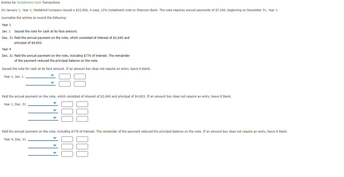 Entries for Installment Note Transactions
On January 1, Year 1, Wedekind Company issued a $22,000, 4-year, 12% installment note to Shannon Bank. The note requires annual payments of $7,243, beginning on December 31, Year 1.
Journalize the entries to record the following:
Year 1
Jan. 1
Issued the note for cash at its face amount.
Dec. 31 Paid the annual payment on the note, which consisted of interest of $2,640 and
principal of $4,603.
Year 4
Dec. 31 Paid the annual payment on the note, including $776 of interest. The remainder
of the payment reduced the principal balance on the note.
Issued the note for cash at its face amount. If an amount box does not require an entry, leave it blank.
88
Year 1, Jan. 1
Paid the annual payment on the note, which consisted of interest of $2,640 and principal of $4,603. If an amount box does not require an entry, leave it blank.
Year 1, Dec. 31
Paid the annual payment on the note, including $776 of interest. The remainder of the payment reduced the principal balance on the note. If an amount box does not reguire an entry, leave it blank.
Year 4, Dec. 31
00
