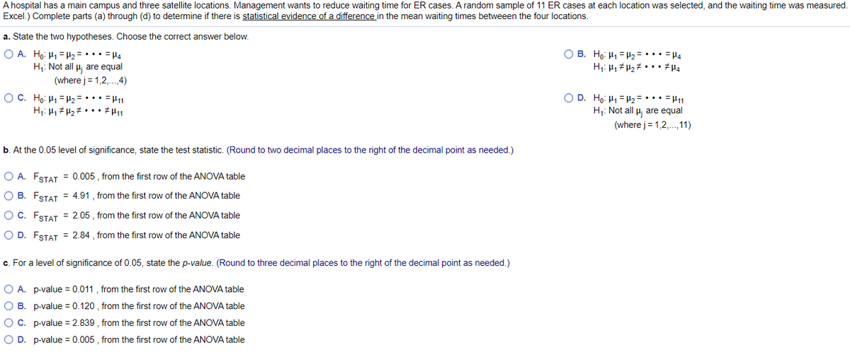 A hospital has a main campus and three satellite locations. Management wants to reduce waiting time for ER cases. A random sample of 11 ER cases at each location was selected, and the waiting time was measured.
Excel.) Complete parts (a) through (d) to determine if there is statistical evidence of a difference in the mean waiting times betweeen the four locations.
a. State the two hypotheses. Choose the correct answer below.
O B. Ho: H1 = H2 = ••• = H4
H;: 41 H2# • • • # µ4
O A. Ho: H1 =H2 = ••• = H4
H;: Not all H are equal
(where j= 1,2,.4)
OC. Họ: H1 = H2 = • •• = H1
H;: 41 # H2# • •• #H11
D. Ho: H1 = H2= • •• - H11
H;: Not all H; are equal
(where j= 1,2,.,11)
b. At the 0.05 level of significance, state the test statistic. (Round to two decimal places to the right of the decimal point as needed.)
O A. FSTAT = 0.005 , from the first row of the ANOVA table
O B. FSTAT = 4.91 , from the first row of the ANOVA table
O C. FSTAT = 2.05 , from the first row of the ANOVA table
O D. FSTAT = 2.84 , from the first row of the ANOVA table
c. For a level of significance of 0.05, state the p-value. (Round to three decimal places to the right of the decimal point as needed.)
O A. p-value = 0.011 , from the first row of the ANOVA table
O B. p-value = 0.120 , from the first row of the ANOVA table
OC. p-value = 2.839 , from the first row of the ANOVA table
O D. p-value = 0.005 , from the first row of the ANOVA table
