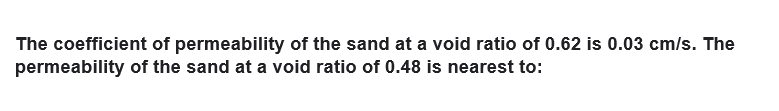 The coefficient of permeability of the sand at a void ratio of 0.62 is 0.03 cm/s. The
permeability of the sand at a void ratio of 0.48 is nearest to:
