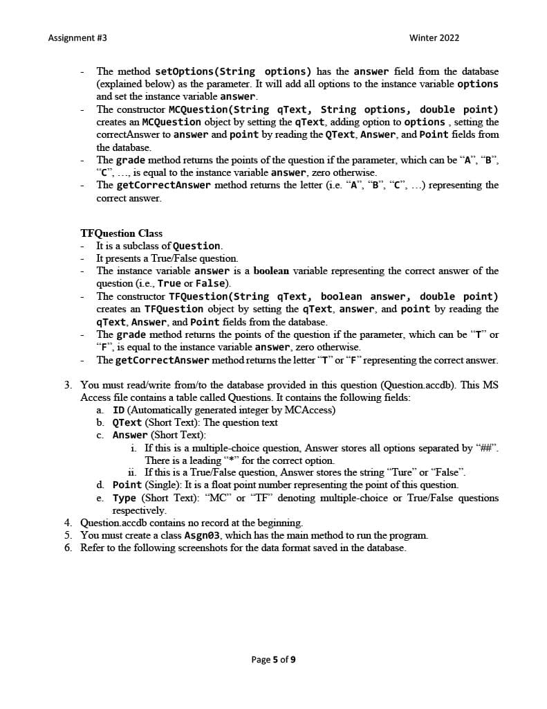 Assignment #3
Winter 2022
The method setoptions (String options) has the answer field from the database
(explained below) as the parameter. It will add all options to the instance variable options
and set the instance variable answer.
The constructor MCQuestion(String qText, String options, double point)
creates an MCQuestion object by setting the qText, adding option to options , setting the
correctAnswer to answer and point by reading the QText, Answer, and Point fields from
the database,
The grade method returns the points of the question if the parameter, which can be "A", "B",
"C", .., is equal to the instance variable answer, zero otherwise.
The getCorrectAnswer method returns the letter (i.e. "A", "B", "C", ...) representing the
correct answer.
TFQuestion Class
It is a subclass of Question.
It presents a True/False question.
The instance variable answer is a boolean variable representing the correct answer of the
question (i.e., True or False).
The constructor TFQuestion(String qText, boolean answer, double point)
creates an TFQuestion object by setting the qText, answer, and point by reading the
qText, Answer, and Point fields from the database.
The grade method returns the points of the question if the parameter, which can be "T" or
"F", is equal to the instance variable answer, zero otherwise.
The getCorrectAnswer method returns the letter "T" or "F" representing the correct answer.
3. You must read/write from/to the database provided in this question (Question.accdb). This MS
Access file contains a table called Questions. It contains the following fields:
a. ID (Automatically generated integer by MCAccess)
b. QText (Short Text): The question text
c. Answer (Short Text):
i. If this is a multiple-choice question, Answer stores all options separated by "#".
There is a leading *** for the correct option.
i1. If this is a True/False question, Answer stores the string "Ture" or "False".
d. Point (Single): It is a float point number representing the point of this question.
e. Type (Short Text): "MC" or "TF" denoting multiple-choice or True/False questions
respectively.
4. Question.accdb contains no record at the beginning.
5. You must create a class Asgn03, which has the main method to run the program.
6. Refer to the following screenshots for the data format saved in the database.
Page 5 of 9
