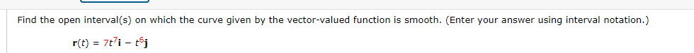 ### Smoothness of a Curve Defined by a Vector-Valued Function

**Problem Statement:**
    
Find the open interval(s) on which the curve given by the vector-valued function is smooth. (Enter your answer using interval notation.)
    
\[ \mathbf{r}(t) = 7t^7 \mathbf{i} - t^5 \mathbf{j} \]

**Explanation:**

The smoothness of a curve for a vector-valued function \(\mathbf{r}(t)\) can be determined by analyzing its components. A curve is smooth if \(\mathbf{r}(t)\) is differentiable and its derivative \(\mathbf{r}'(t)\) is continuous and nowhere equal to the zero vector within the interval.

For the given vector-valued function \(\mathbf{r}(t) = 7t^7 \mathbf{i} - t^5 \mathbf{j}\):

- \(\mathbf{i}\) and \(\mathbf{j}\) are the unit vectors in the x and y directions respectively.
- \(7t^7\) and \(t^5\) are the scalar components of the function.

First, compute the derivative of \(\mathbf{r}(t)\):

\[ \mathbf{r}'(t) = \frac{d}{dt}(7t^7 \mathbf{i} - t^5 \mathbf{j}) \]

This becomes:

\[ \mathbf{r}'(t) = \frac{d}{dt}(7t^7) \mathbf{i} - \frac{d}{dt}(t^5) \mathbf{j} \]

\[ \mathbf{r}'(t) = 49t^6 \mathbf{i} - 5t^4 \mathbf{j} \]

For the curve to be smooth, \(\mathbf{r}'(t)\) must not be equal to the zero vector at any point in the interval. This implies that both components must not simultaneously be zero. 

\[ 49t^6 \neq 0 \quad \text{or} \quad 5t^4 \neq 0 \]

Since the only value of \(t\) that makes both \(49t^6\) and \(5t^4\) zero is \(t = 0\), the curve is not smooth at \(t = 0\).

Therefore, the smoothness interval excludes