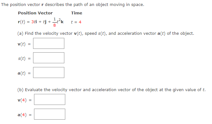 **Topic: Understanding Position, Velocity, and Acceleration Vectors in Space**

---

The position vector \( \mathbf{r} \) describes the path of an object moving in space.

### Position Vector

\[ \mathbf{r}(t) = 3t \mathbf{i} + t \mathbf{j} + \frac{1}{8}t^2 \mathbf{k} \]

### Time

\[ t = 4 \]

#### Questions:

(a) **Find the velocity vector \( \mathbf{v}(t) \), speed \( s(t) \), and acceleration vector \( \mathbf{a}(t) \) of the object.**

\[ \mathbf{v}(t) = \boxed{\hspace{100px}} \]

\[ s(t) = \boxed{\hspace{100px}} \]

\[ \mathbf{a}(t) = \boxed{\hspace{100px}} \]

(b) **Evaluate the velocity vector and acceleration vector of the object at the given value of \( t \).**

\[ \mathbf{v}(4) = \boxed{\hspace{100px}} \]

\[ \mathbf{a}(4) = \boxed{\hspace{100px}} \]

---

To proceed with the calculations:

- The velocity vector \( \mathbf{v}(t) \) is obtained by differentiating the position vector \( \mathbf{r}(t) \) with respect to time \( t \).
- The speed \( s(t) \) is the magnitude of the velocity vector \( \mathbf{v}(t) \).
- The acceleration vector \( \mathbf{a}(t) \) is obtained by differentiating the velocity vector \( \mathbf{v}(t) \) with respect to time \( t \).

### Steps:

1. **Calculate \( \mathbf{v}(t) \)**:
   \[ \mathbf{v}(t) = \frac{d}{dt}[3t \mathbf{i} + t \mathbf{j} + \frac{1}{8}t^2 \mathbf{k}] \]

2. **Calculate \( s(t) \)**:
   \[ s(t) = |\mathbf{v}(t)| \]

3. **Calculate \( \mathbf{a}(t) \)**:
   \[ \mathbf{a}(t) = \frac{d}{dt}\mathbf{v}(t