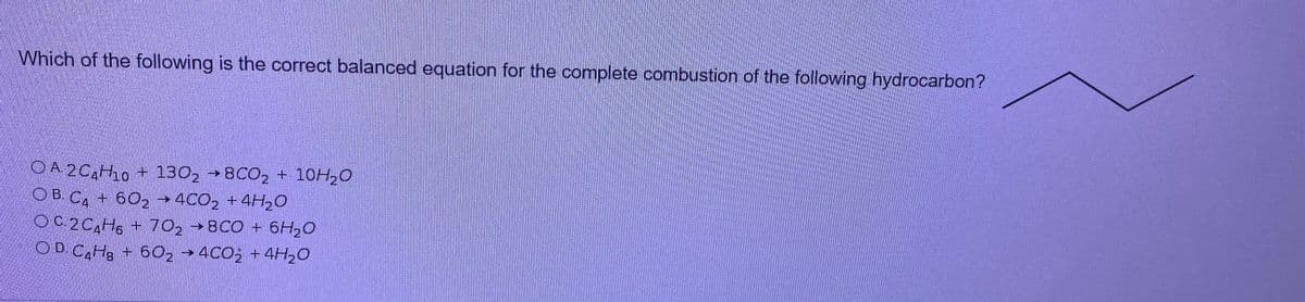 Which of the following is the correct balanced equation for the complete combustion of the following hydrocarbon?
OA 2C,H0 + 130, →8CO, + 10H,0
OB. C. + 602 →4C02 +4H20
OC2C,H, + 70, →8CO + 6H20
OD C,H3 + 60, →4C0; +4H20
