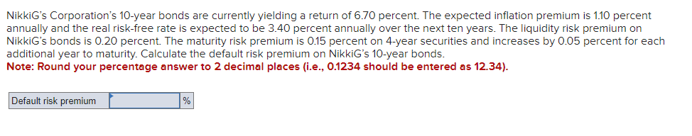 NikkiG's Corporation's 10-year bonds are currently yielding a return of 6.70 percent. The expected inflation premium is 1.10 percent
annually and the real risk-free rate is expected to be 3.40 percent annually over the next ten years. The liquidity risk premium on
NikkiG's bonds is 0.20 percent. The maturity risk premium is 0.15 percent on 4-year securities and increases by 0.05 percent for each
additional year to maturity. Calculate the default risk premium on NikkiG's 10-year bonds.
Note: Round your percentage answer to 2 decimal places (i.e., 0.1234 should be entered as 12.34).
Default risk premium