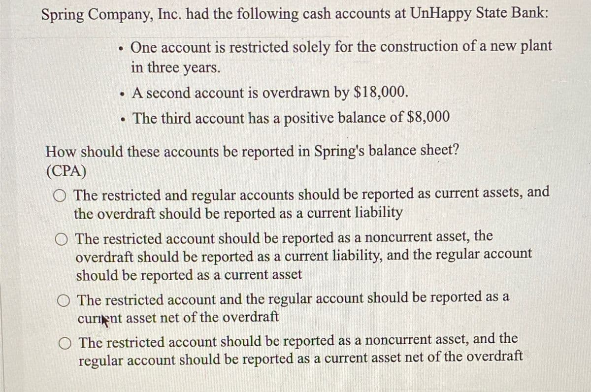 Spring Company, Inc. had the following cash accounts at UnHappy State Bank:
One account is restricted solely for the construction of a new plant
in three years.
• A second account is overdrawn by $18,000.
The third account has a positive balance of $8,000
●
●
How should these accounts be reported in Spring's balance sheet?
(CPA)
O The restricted and regular accounts should be reported as current assets, and
the overdraft should be reported as a current liability
O The restricted account should be reported as a noncurrent asset, the
overdraft should be reported as a current liability, and the regular account
should be reported as a current asset
O The restricted account and the regular account should be reported as a
curient asset net of the overdraft
O The restricted account should be reported as a noncurrent asset, and the
regular account should be reported as a current asset net of the overdraft