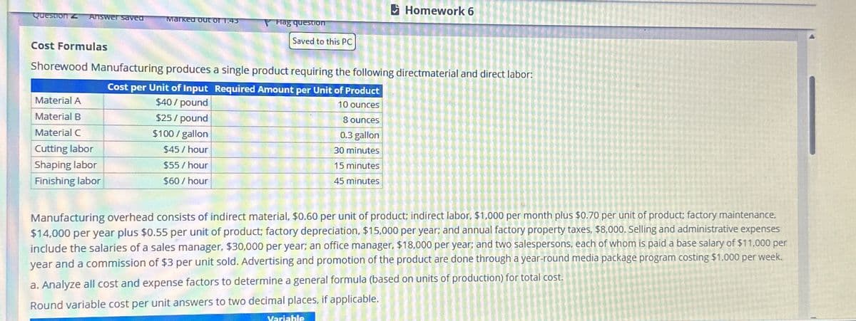 Question z Answer saved
Cost Formulas
Marked out of 1.45
Material A
Material B
Material C
Cutting labor
Shaping labor
Finishing labor
Hag question
$25/pound
$100/gallon
$45/hour
$55/hour
$60/ hour
Saved to this PC
Shorewood Manufacturing produces a single product requiring the following directmaterial and direct labor:
Cost per Unit of Input Required Amount per Unit of Product
$40 / pound
10 ounces
Homework 6
8 ounces
0.3 gallon
30 minutes
15 minutes
45 minutes
Variable
Manufacturing overhead consists of indirect material, $0.60 per unit of product; indirect labor, $1,000 per month plus $0.70 per unit of product; factory maintenance,
$14,000 per year plus $0.55 per unit of product; factory depreciation, $15,000 per year; and annual factory property taxes, $8,000. Selling and administrative expenses
include the salaries of a sales manager, $30,000 per year; an office manager, $18,000 per year; and two salespersons, each of whom is paid a base salary of $11,000 per
year and a commission of $3 per unit sold. Advertising and promotion of the product are done through a year-round media package program costing $1,000 per week.
a. Analyze all cost and expense factors to determine a general formula (based on units of production) for total cost.
Round variable cost per unit answers to two decimal places, if applicable.