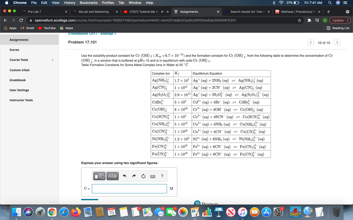 Chrome
File
Edit
View
History
Bookmarks
Profiles
Tab
Window Help
37%
Fri 7:41 AM
Pre Lab 7
MyLab and Mastering
(1337) Todavia Me An X×
Assignments
Search results for 'Use th ×
X Mathway | Precalculus Pr X
+
A openvellum.ecollege.com/course.html?courseld=16955174&OpenVellumHMAC=de4201dd8d22adfcbf5f054e6ab39d50#10301
Update :
Apps
Gmail
YouTube
Maps
Reading List
KHomework Ch17 - Attempt 1
Assignments
Problem 17.101
10 of 15
>
Scores
Use the solubility-product constant for Cr (OH) 3 (Ksp = 6.7 × 10-31) and the formation constant for Cr (OH) ī from the following table to determine the concentration of Cr
(OH) , in a solution that is buffered at pH= 10 and is in equilibrium with solid Cr (OH) 3.
Table Formation Constants for Some Metal Complex lons in Water at 25 ° C
4
Course Tools
>
Custom eText
Complex lon
Equilibrium Equation
Gradebook
Ag(NH3);
1.7 x 107 |Ag+ (aq) + 2NH3 (ag) = Ag(NH3), (aq)
Ag(CN),
Ag(S2O3); 2.9 x 1013 Ag* (aq) + 2S20 (aq) = Ag(S,03) (aq)
CdBr
1 x 1021
Ag* (ag) + 2CN (ag) = Ag(CN), (ag)
User Settings
Instructor Tools
5 x 103
Cd²+ (ag) + 4B1¯ (aq) =
CdBr (ag)
Cr(OH),
8 x 1029 Cr3+ (aq) + 40H¯ (aq) = Cr(OH), (aq)
Co(SCN);- |1× 103
Cu(NH3),+ 5 x 1012
Co²+ (ag) + 4SCN (aq) = Co(SCN); (ag)
Cu?+ (ag) + 4NH3 (ag) = Cu(NH3);* (ag)
Cu(CN);-
1 x 1025
Cu?+ (ag) + 4CN (ag) = Cu(CN); (ag)
Ni(NH3);+
1.2 x 10° Ni²+ (ag) + 6NH3 (ag) = Ni(NH3),* (aq)
Fe(CN);
Fe(CN);
4–
Fe?+ (ag) + 6CN (ag) = Fe(CN3) (aq)
Fe(CN), (ag)
1 × 1035
1 × 1042
Fe+ (aq) + 6CN (aq)
Express your answer using two significant figures.
ΑΣφ
?
C =
M
Pearson
咖T0
OCT
1
PAGES
15
SIMCITY
DELUXE
LO
