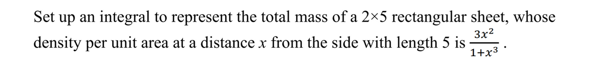 Set up an integral to represent the total mass of a 2×5 rectangular sheet, whose
density per unit area at a distance x from the side with length 5 is
3x2
1+x3
